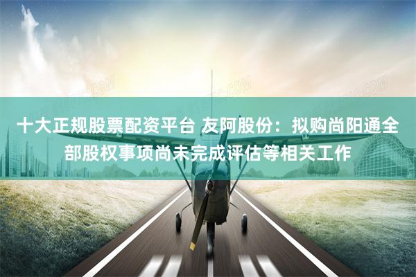 十大正规股票配资平台 友阿股份：拟购尚阳通全部股权事项尚未完成评估等相关工作