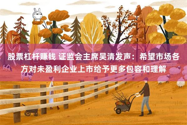 股票杠杆赚钱 证监会主席吴清发声：希望市场各方对未盈利企业上市给予更多包容和理解