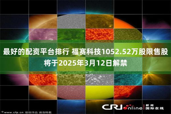 最好的配资平台排行 福赛科技1052.52万股限售股将于2025年3月12日解禁