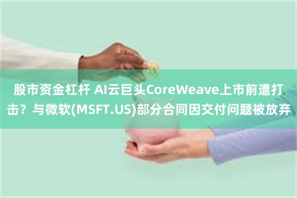 股市资金杠杆 AI云巨头CoreWeave上市前遭打击？与微软(MSFT.US)部分合同因交付问题被放弃