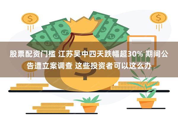 股票配资门槛 江苏吴中四天跌幅超30% 期间公告遭立案调查 这些投资者可以这么办