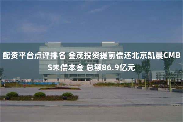 配资平台点评排名 金茂投资提前偿还北京凯晨CMBS未偿本金 总额86.9亿元