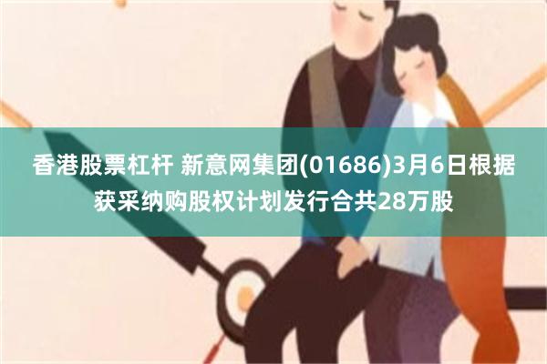 香港股票杠杆 新意网集团(01686)3月6日根据获采纳购股权计划发行合共28万股