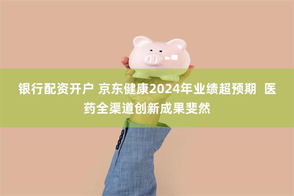银行配资开户 京东健康2024年业绩超预期  医药全渠道创新成果斐然