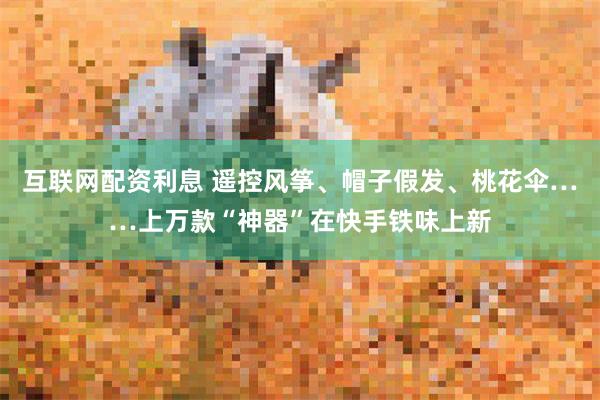 互联网配资利息 遥控风筝、帽子假发、桃花伞……上万款“神器”在快手铁味上新