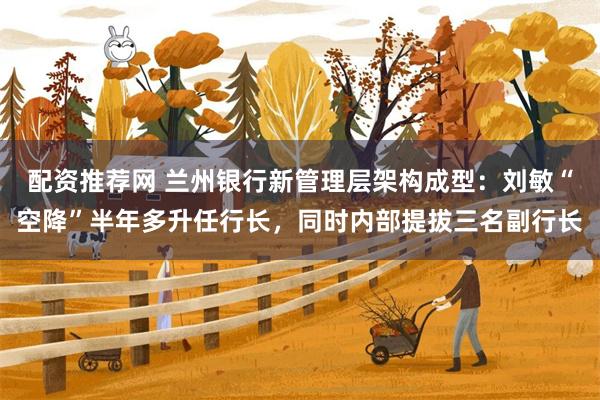 配资推荐网 兰州银行新管理层架构成型：刘敏“空降”半年多升任行长，同时内部提拔三名副行长