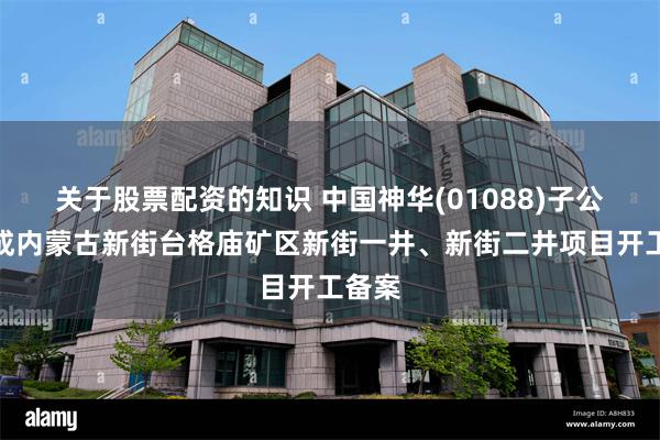关于股票配资的知识 中国神华(01088)子公司完成内蒙古新街台格庙矿区新街一井、新街二井项目开工备案