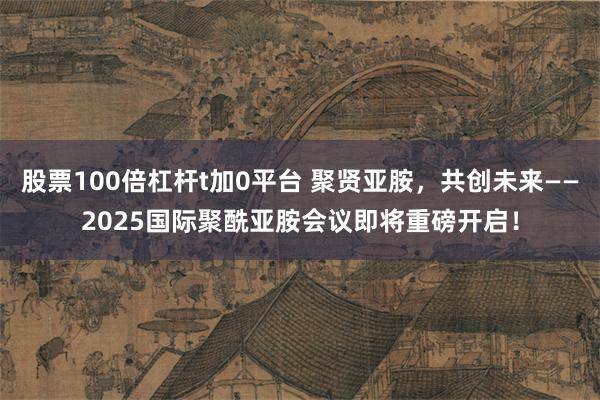 股票100倍杠杆t加0平台 聚贤亚胺，共创未来——2025国际聚酰亚胺会议即将重磅开启！