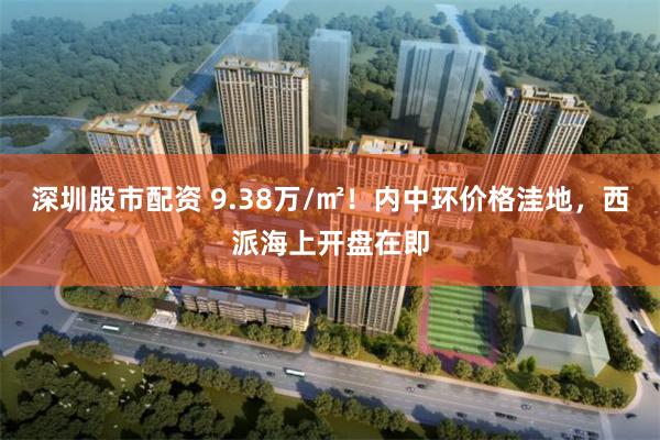 深圳股市配资 9.38万/㎡！内中环价格洼地，西派海上开盘在即