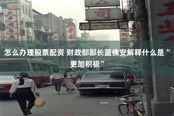 怎么办理股票配资 财政部部长蓝佛安解释什么是“更加积极”