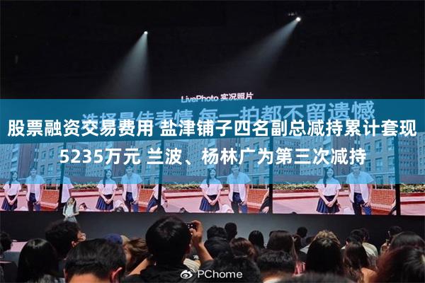 股票融资交易费用 盐津铺子四名副总减持累计套现5235万元 兰波、杨林广为第三次减持