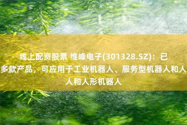 线上配资股票 维峰电子(301328.SZ)：已开发布局多款产品，可应用于工业机器人、服务型机器人和人形机器人
