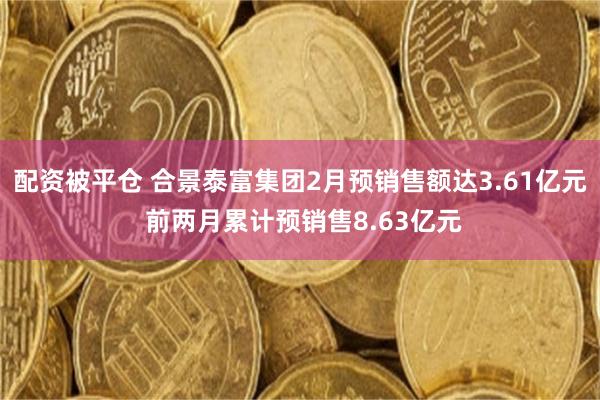 配资被平仓 合景泰富集团2月预销售额达3.61亿元 前两月累计预销售8.63亿元