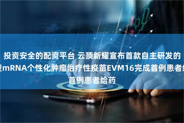 投资安全的配资平台 云顶新耀宣布首款自主研发的新型mRNA个性化肿瘤治疗性疫苗EVM16完成首例患者给药