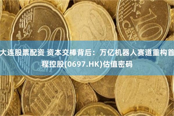 大连股票配资 资本交棒背后：万亿机器人赛道重构首程控股(0697.HK)估值密码