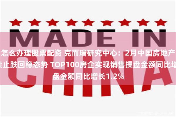 怎么办理股票配资 克而瑞研究中心：2月中国房地产市场延续止跌回稳态势 TOP100房企实现销售操盘金额同比增长1.2%