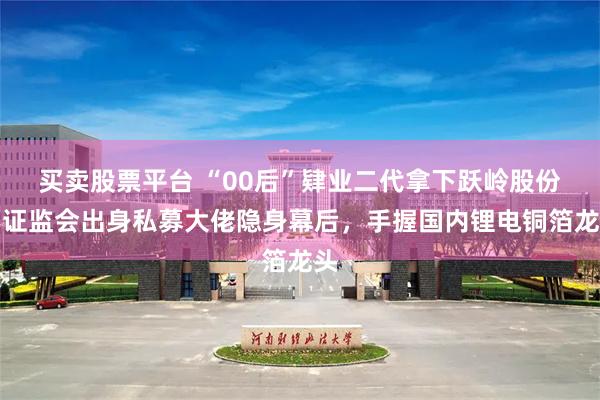 买卖股票平台 “00后”肄业二代拿下跃岭股份：证监会出身私募大佬隐身幕后，手握国内锂电铜箔龙头