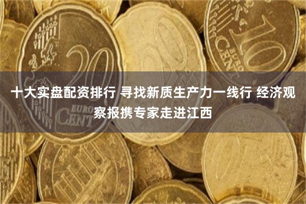 十大实盘配资排行 寻找新质生产力一线行 经济观察报携专家走进江西