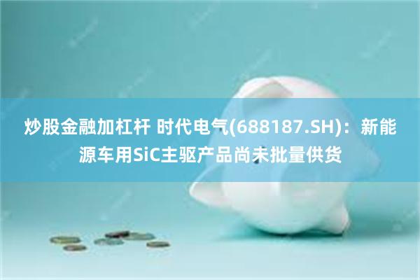 炒股金融加杠杆 时代电气(688187.SH)：新能源车用SiC主驱产品尚未批量供货