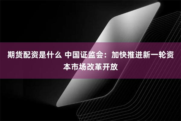 期货配资是什么 中国证监会：加快推进新一轮资本市场改革开放