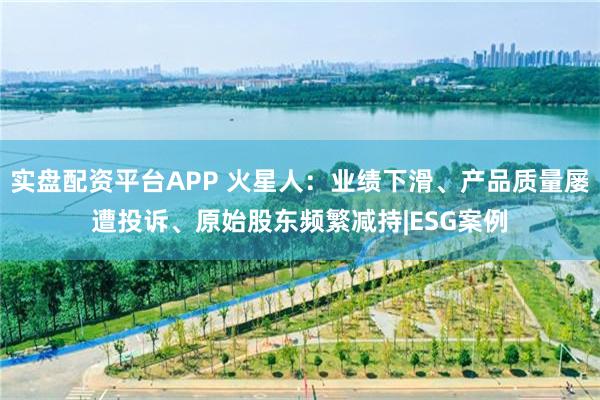 实盘配资平台APP 火星人：业绩下滑、产品质量屡遭投诉、原始股东频繁减持|ESG案例