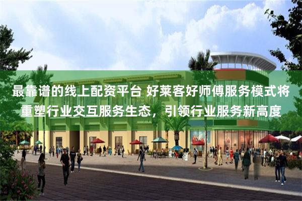 最靠谱的线上配资平台 好莱客好师傅服务模式将重塑行业交互服务生态，引领行业服务新高度