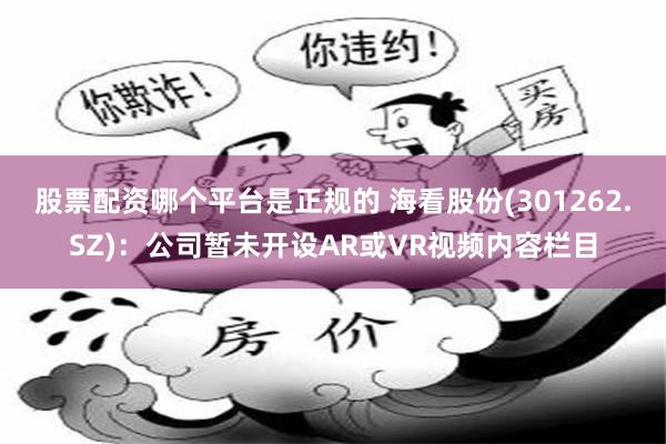 股票配资哪个平台是正规的 海看股份(301262.SZ)：公司暂未开设AR或VR视频内容栏目