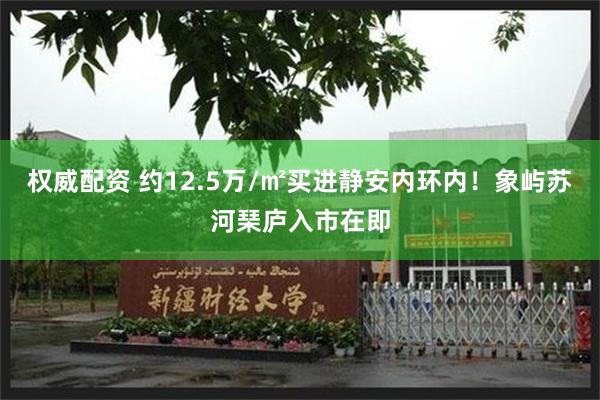 权威配资 约12.5万/㎡买进静安内环内！象屿苏河琹庐入市在即