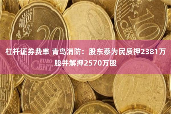 杠杆证券费率 青鸟消防：股东蔡为民质押2381万股并解押2570万股