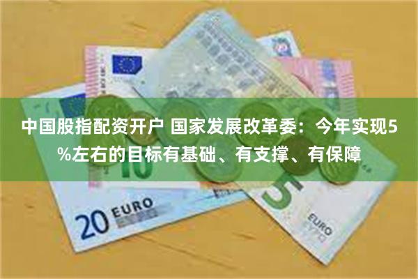 中国股指配资开户 国家发展改革委：今年实现5%左右的目标有基础、有支撑、有保障