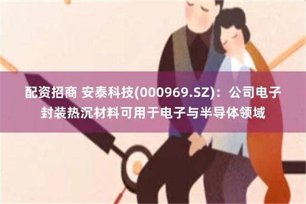 配资招商 安泰科技(000969.SZ)：公司电子封装热沉材料可用于电子与半导体领域