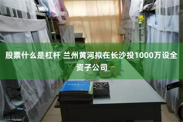 股票什么是杠杆 兰州黄河拟在长沙投1000万设全资子公司