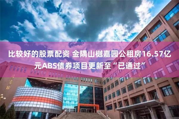 比较好的股票配资 金隅山樾嘉园公租房16.57亿元ABS债券项目更新至“已通过”