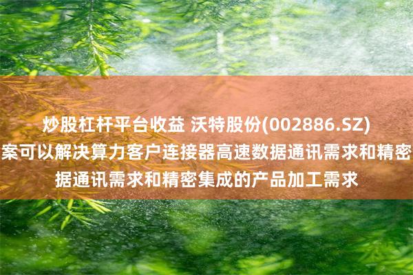 炒股杠杆平台收益 沃特股份(002886.SZ)：特种高分子材料方案可以解决算力客户连接器高速数据通讯需求和精密集成的产品加工需求