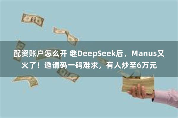 配资账户怎么开 继DeepSeek后，Manus又火了！邀请码一码难求，有人炒至6万元