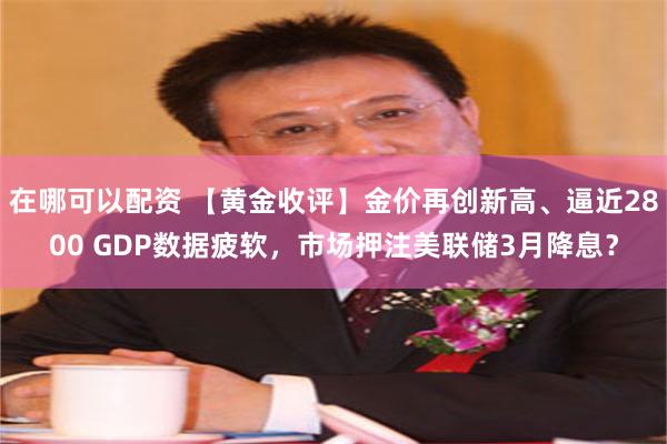 在哪可以配资 【黄金收评】金价再创新高、逼近2800 GDP数据疲软，市场押注美联储3月降息？