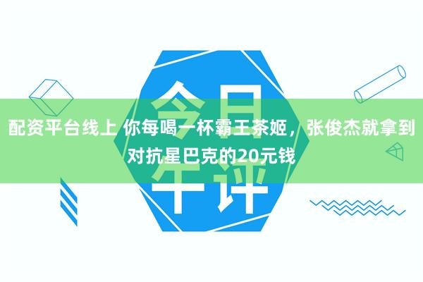配资平台线上 你每喝一杯霸王茶姬，张俊杰就拿到对抗星巴克的20元钱