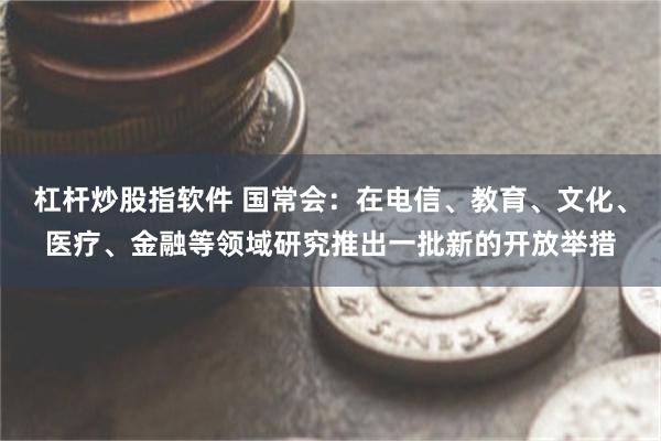 杠杆炒股指软件 国常会：在电信、教育、文化、医疗、金融等领域研究推出一批新的开放举措