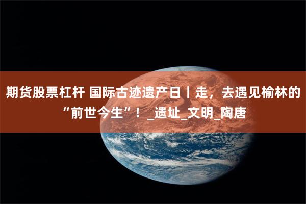 期货股票杠杆 国际古迹遗产日丨走，去遇见榆林的“前世今生”！_遗址_文明_陶唐