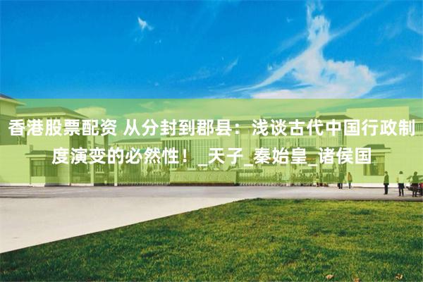 香港股票配资 从分封到郡县：浅谈古代中国行政制度演变的必然性！_天子_秦始皇_诸侯国