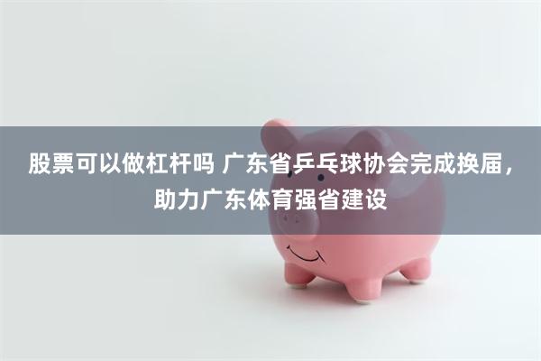 股票可以做杠杆吗 广东省乒乓球协会完成换届，助力广东体育强省建设