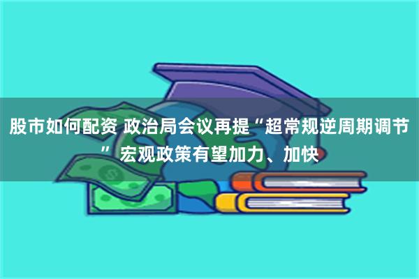 股市如何配资 政治局会议再提“超常规逆周期调节” 宏观政策有望加力、加快