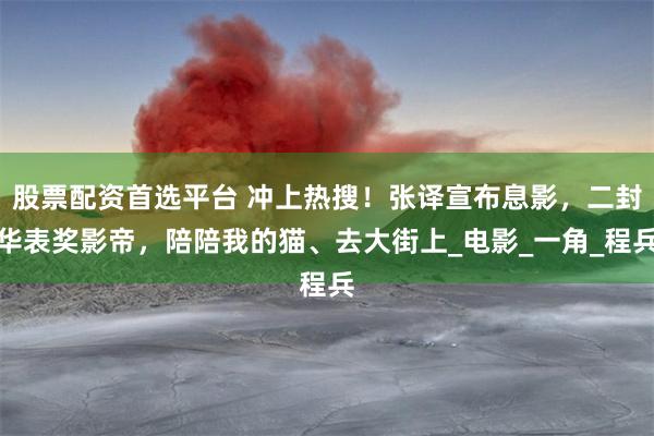 股票配资首选平台 冲上热搜！张译宣布息影，二封华表奖影帝，陪陪我的猫、去大街上_电影_一角_程兵