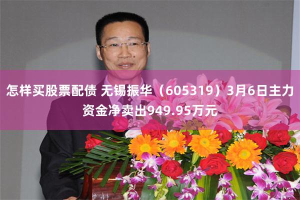 怎样买股票配债 无锡振华（605319）3月6日主力资金净卖出949.95万元