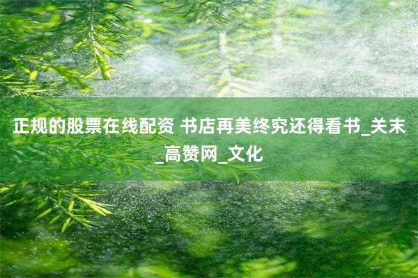 正规的股票在线配资 书店再美终究还得看书_关末_高赞网_文化