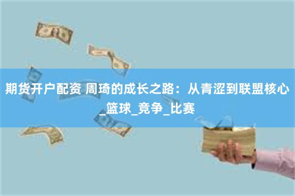 期货开户配资 周琦的成长之路：从青涩到联盟核心_篮球_竞争_比赛