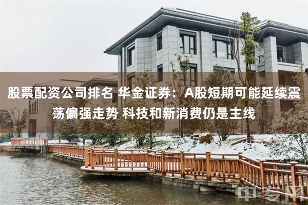 股票配资公司排名 华金证券：A股短期可能延续震荡偏强走势 科技和新消费仍是主线