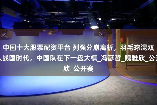 中国十大股票配资平台 列强分崩离析，羽毛球混双进入战国时代，中国队在下一盘大棋_冯彦哲_魏雅欣_公开赛