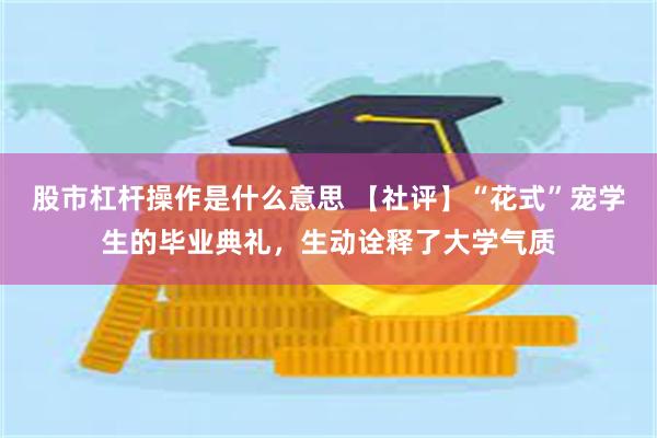股市杠杆操作是什么意思 【社评】“花式”宠学生的毕业典礼，生动诠释了大学气质