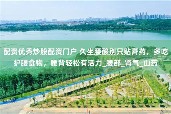配资优秀炒股配资门户 久坐腰酸别只贴膏药，多吃护腰食物，腰背轻松有活力_腰部_肾气_山药